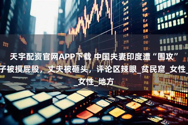 天宇配资官网APP下载 中国夫妻印度遭“围攻”，妻子被摸屁股，丈夫被砸头，评论区辣眼_贫民窟_女性_地方