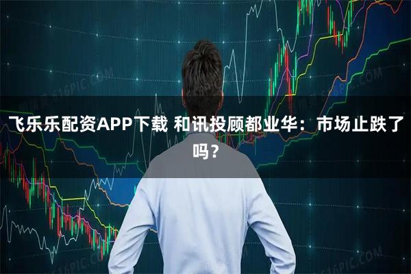 飞乐乐配资APP下载 和讯投顾都业华:市场止跌了吗?