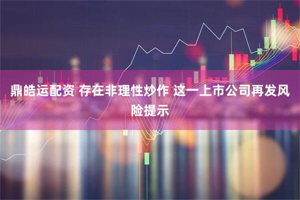 鼎皓运配资 存在非理性炒作 这一上市公司再发风险提示