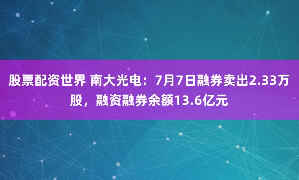 股票配资世界 南大光电:7月7日融券卖出2.33万股,融资融券余额13.6亿元