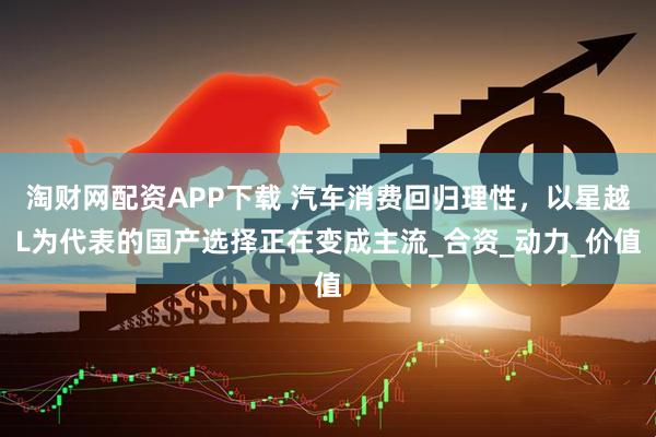 淘财网配资APP下载 汽车消费回归理性,以星越L为代表的国产选择正在变成主流_合资_动力_价值
