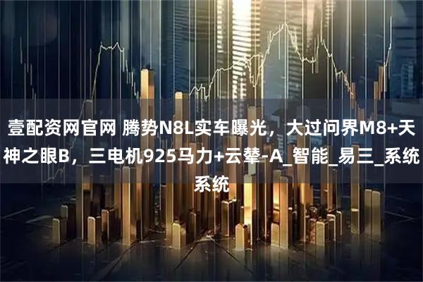 壹配资网官网 腾势N8L实车曝光,大过问界M8+天神之眼B,三电机925马力+云辇-A_智能_易三_系统
