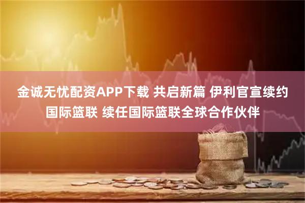 金诚无忧配资APP下载 共启新篇 伊利官宣续约国际篮联 续任国际篮联全球合作伙伴
