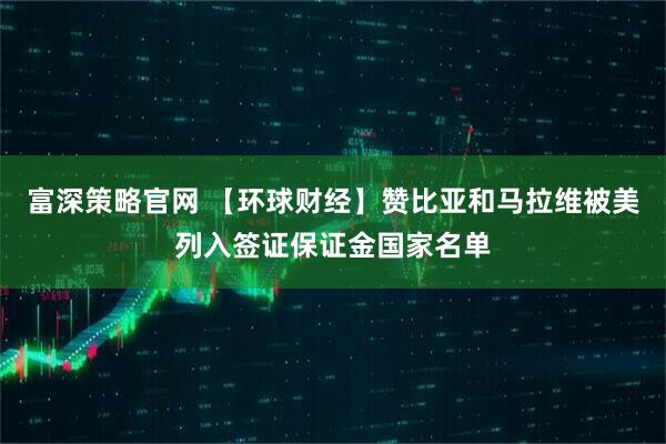 富深策略官网 【环球财经】赞比亚和马拉维被美列入签证保证金国家名单