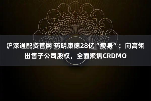沪深通配资官网 药明康德28亿“瘦身”：向高瓴出售子公司股权，全面聚焦CRDMO