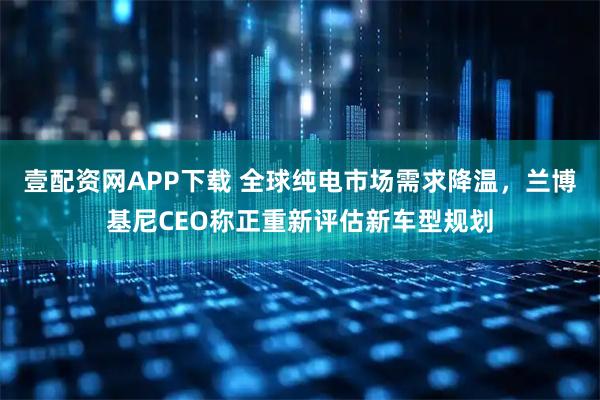 壹配资网APP下载 全球纯电市场需求降温,兰博基尼CEO称正重新评估新车型规划