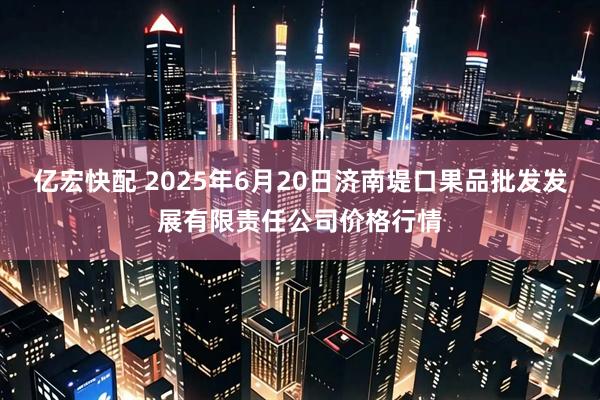 亿宏快配 2025年6月20日济南堤口果品批发发展有限责任公司价格行情