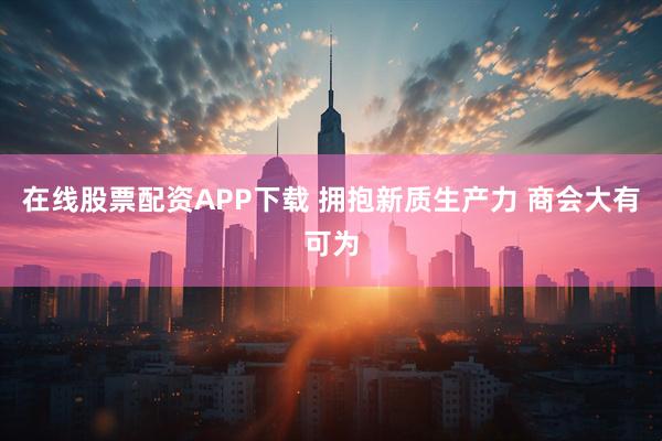 在线股票配资APP下载 拥抱新质生产力 商会大有可为