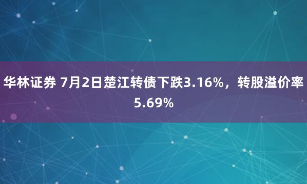 华林证券 7月2日楚江转债下跌3.16%，转股溢价率5.69%