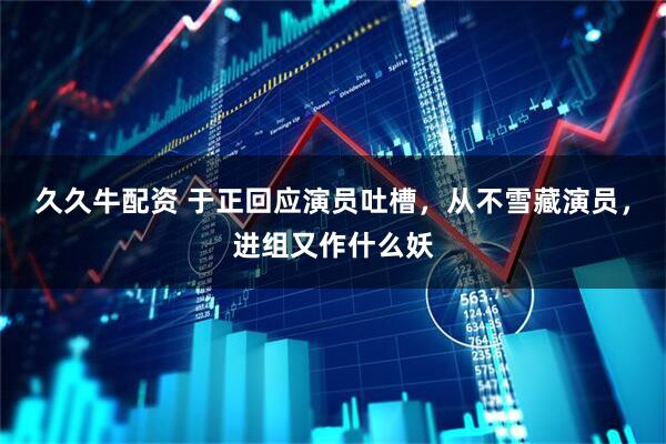 久久牛配资 于正回应演员吐槽，从不雪藏演员，进组又作什么妖